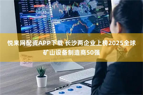 悦来网配资APP下载 长沙两企业上榜2025全球矿山设备制造商50强