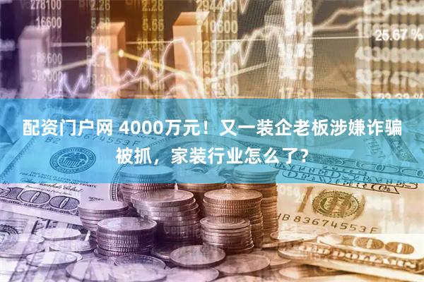 配资门户网 4000万元！又一装企老板涉嫌诈骗被抓，家装行业怎么了？