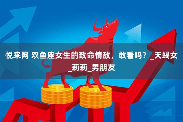 悦来网 双鱼座女生的致命情敌，敢看吗？_天蝎女_莉莉_男朋友