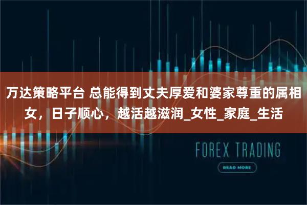万达策略平台 总能得到丈夫厚爱和婆家尊重的属相女，日子顺心，越活越滋润_女性_家庭_生活
