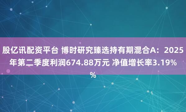 股亿讯配资平台 博时研究臻选持有期混合A：2025年第二季度利润674.88万元 净值增长率3.19%