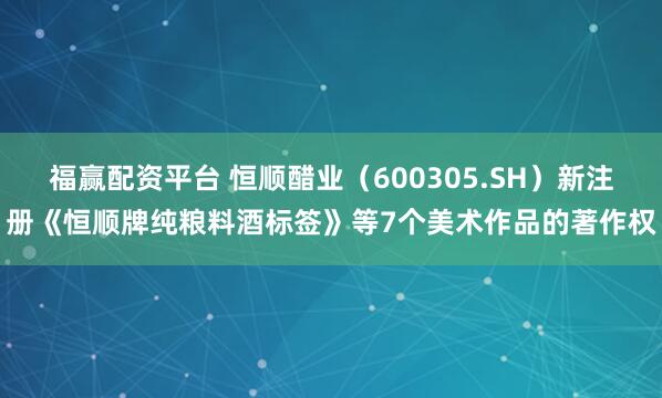 福赢配资平台 恒顺醋业（600305.SH）新注册《恒顺牌纯粮料酒标签》等7个美术作品的著作权