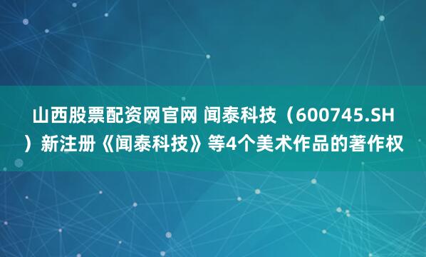 山西股票配资网官网 闻泰科技（600745.SH）新注册《闻泰科技》等4个美术作品的著作权