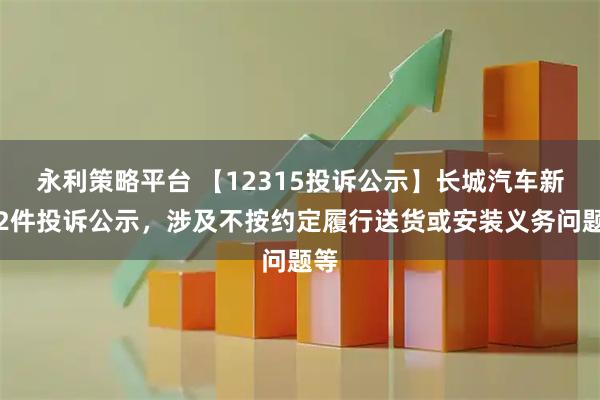 永利策略平台 【12315投诉公示】长城汽车新增2件投诉公示，涉及不按约定履行送货或安装义务问题等