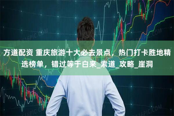 方道配资 重庆旅游十大必去景点，热门打卡胜地精选榜单，错过等于白来_索道_攻略_崖洞