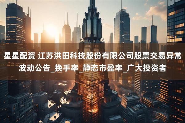 星星配资 江苏洪田科技股份有限公司股票交易异常波动公告_换手率_静态市盈率_广大投资者