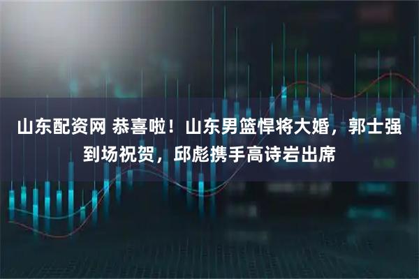 山东配资网 恭喜啦！山东男篮悍将大婚，郭士强到场祝贺，邱彪携手高诗岩出席