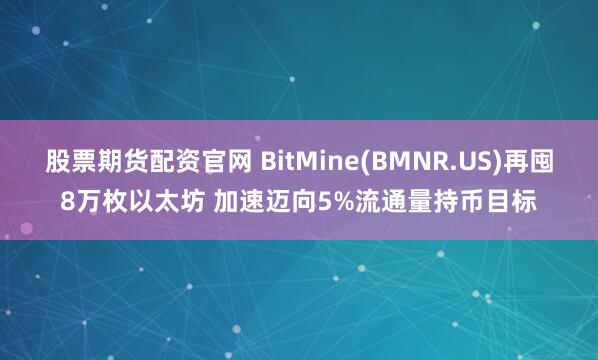 股票期货配资官网 BitMine(BMNR.US)再囤8万枚以太坊 加速迈向5%流通量持币目标