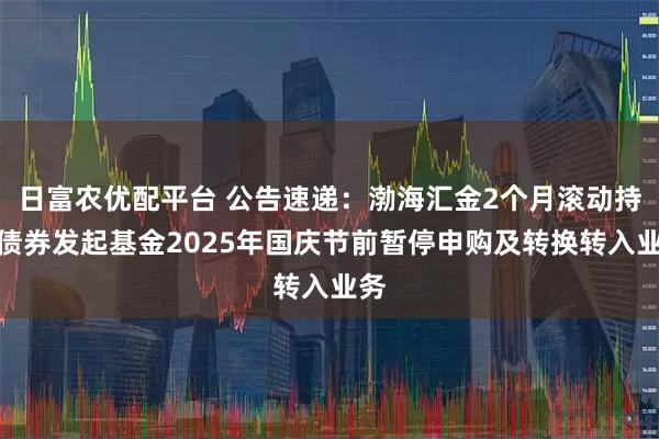 日富农优配平台 公告速递：渤海汇金2个月滚动持有债券发起基金2025年国庆节前暂停申购及转换转入业务