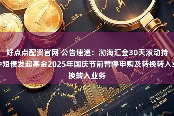 好点点配资官网 公告速递：渤海汇金30天滚动持有中短债发起基金2025年国庆节前暂停申购及转换转入业务