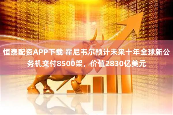 恒泰配资APP下载 霍尼韦尔预计未来十年全球新公务机交付8500架，价值2830亿美元