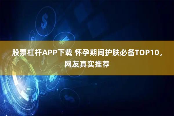 股票杠杆APP下载 怀孕期间护肤必备TOP10，网友真实推荐