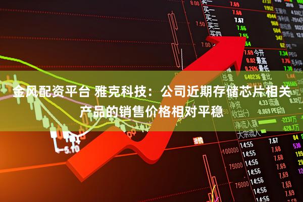 金风配资平台 雅克科技：公司近期存储芯片相关产品的销售价格相对平稳