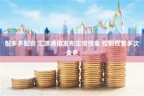 配多多配资 汇源通信发布定增预案 控制权曾多次变更