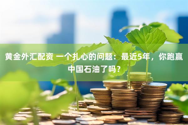 黄金外汇配资 一个扎心的问题：最近5年，你跑赢中国石油了吗？