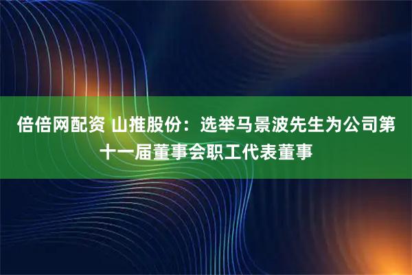 倍倍网配资 山推股份：选举马景波先生为公司第十一届董事会职工代表董事