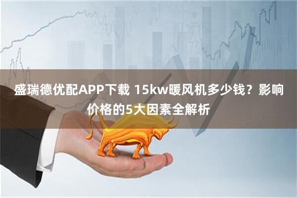 盛瑞德优配APP下载 15kw暖风机多少钱？影响价格的5大因素全解析