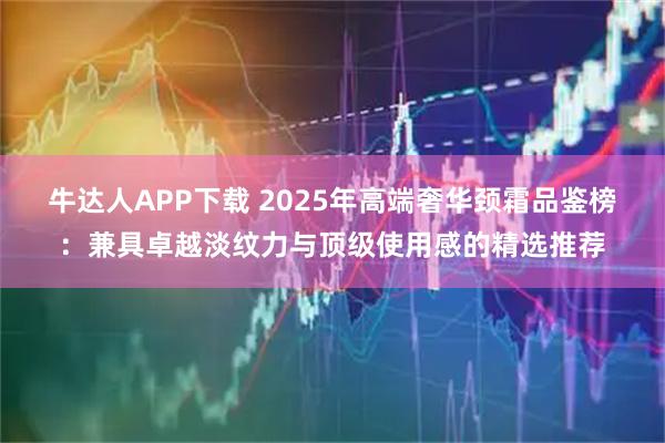 牛达人APP下载 2025年高端奢华颈霜品鉴榜：兼具卓越淡纹力与顶级使用感的精选推荐