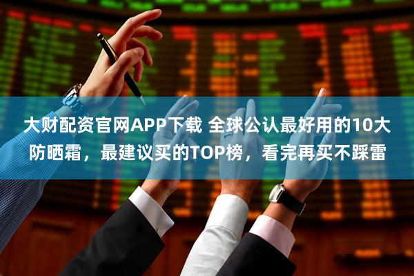 大财配资官网APP下载 全球公认最好用的10大防晒霜，最建议买的TOP榜，看完再买不踩雷