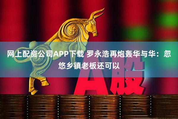 网上配资公司APP下载 罗永浩再炮轰华与华：忽悠乡镇老板还可以
