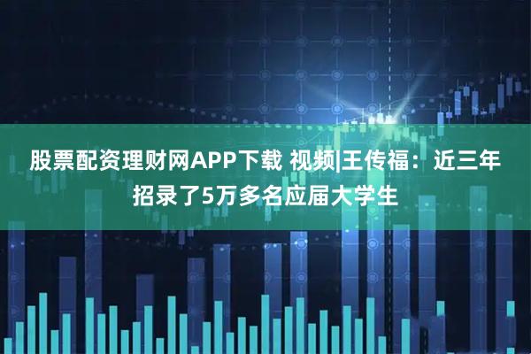 股票配资理财网APP下载 视频|王传福：近三年招录了5万多名应届大学生