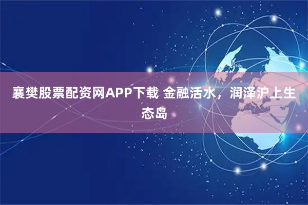 襄樊股票配资网APP下载 金融活水，润泽沪上生态岛