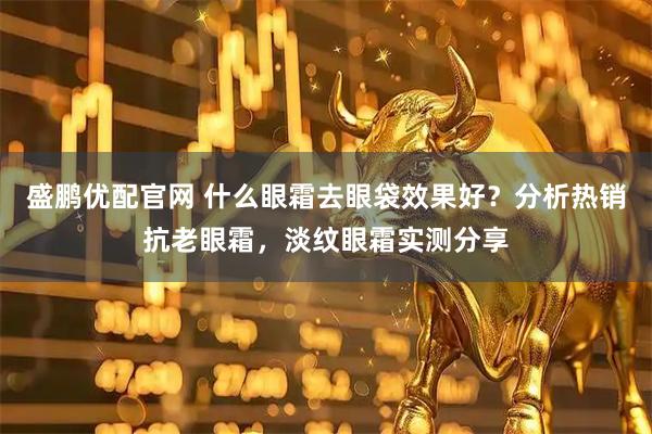 盛鹏优配官网 什么眼霜去眼袋效果好？分析热销抗老眼霜，淡纹眼霜实测分享