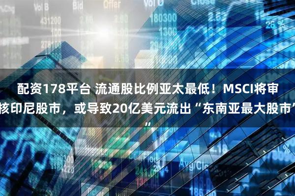 配资178平台 流通股比例亚太最低！MSCI将审核印尼股市，或导致20亿美元流出“东南亚最大股市”