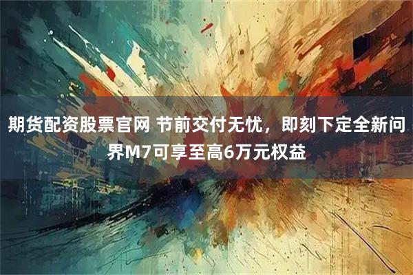 期货配资股票官网 节前交付无忧，即刻下定全新问界M7可享至高6万元权益