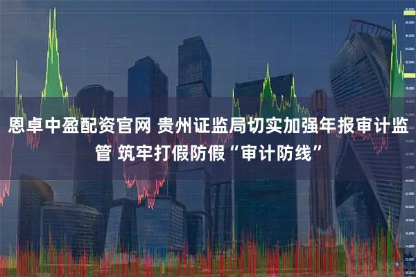恩卓中盈配资官网 贵州证监局切实加强年报审计监管 筑牢打假防假“审计防线”