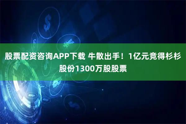 股票配资咨询APP下载 牛散出手！1亿元竞得杉杉股份1300万股股票