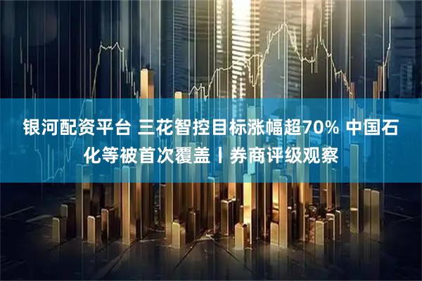 银河配资平台 三花智控目标涨幅超70% 中国石化等被首次覆盖丨券商评级观察
