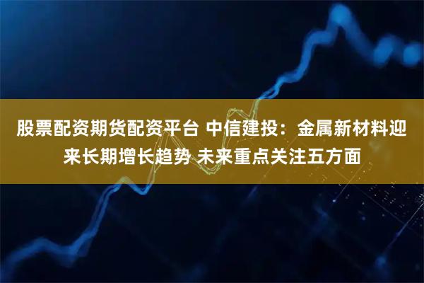 股票配资期货配资平台 中信建投：金属新材料迎来长期增长趋势 未来重点关注五方面