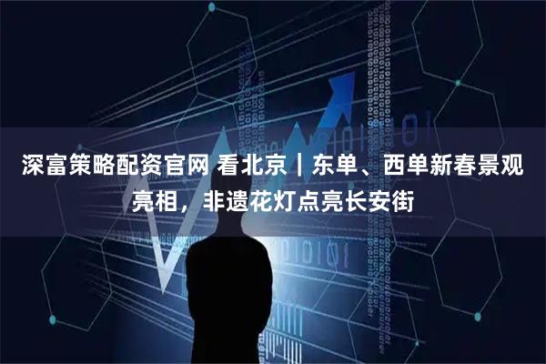 深富策略配资官网 看北京｜东单、西单新春景观亮相，非遗花灯点亮长安街