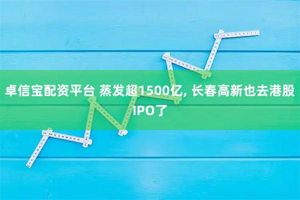 卓信宝配资平台 蒸发超1500亿, 长春高新也去港股IPO了