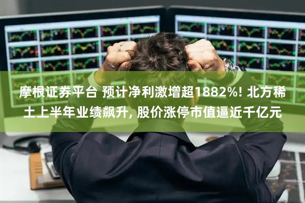 摩根证券平台 预计净利激增超1882%! 北方稀土上半年业绩飙升, 股价涨停市值逼近千亿元
