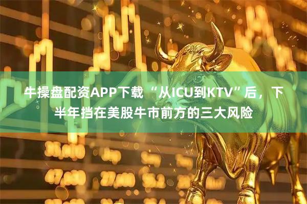 牛操盘配资APP下载 “从ICU到KTV”后，下半年挡在美股牛市前方的三大风险