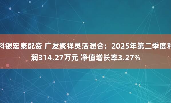 科银宏泰配资 广发聚祥灵活混合：2025年第二季度利润314.27万元 净值增长率3.27%