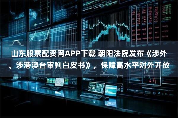 山东股票配资网APP下载 朝阳法院发布《涉外、涉港澳台审判白皮书》，保障高水平对外开放