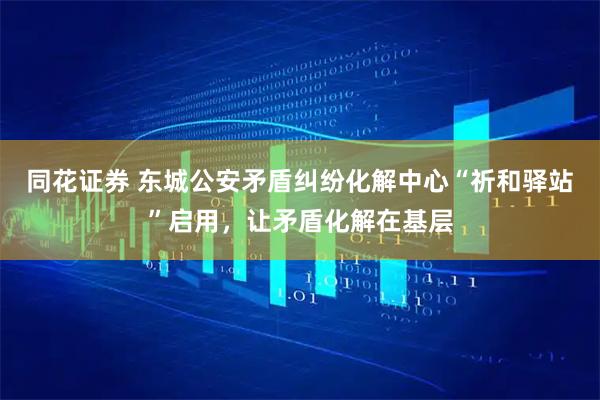同花证券 东城公安矛盾纠纷化解中心“祈和驿站”启用，让矛盾化解在基层