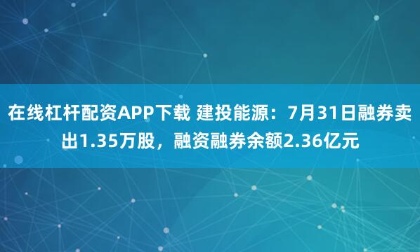 在线杠杆配资APP下载 建投能源：7月31日融券卖出1.35万股，融资融券余额2.36亿元