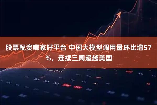 股票配资哪家好平台 中国大模型调用量环比增57%，连续三周超越美国